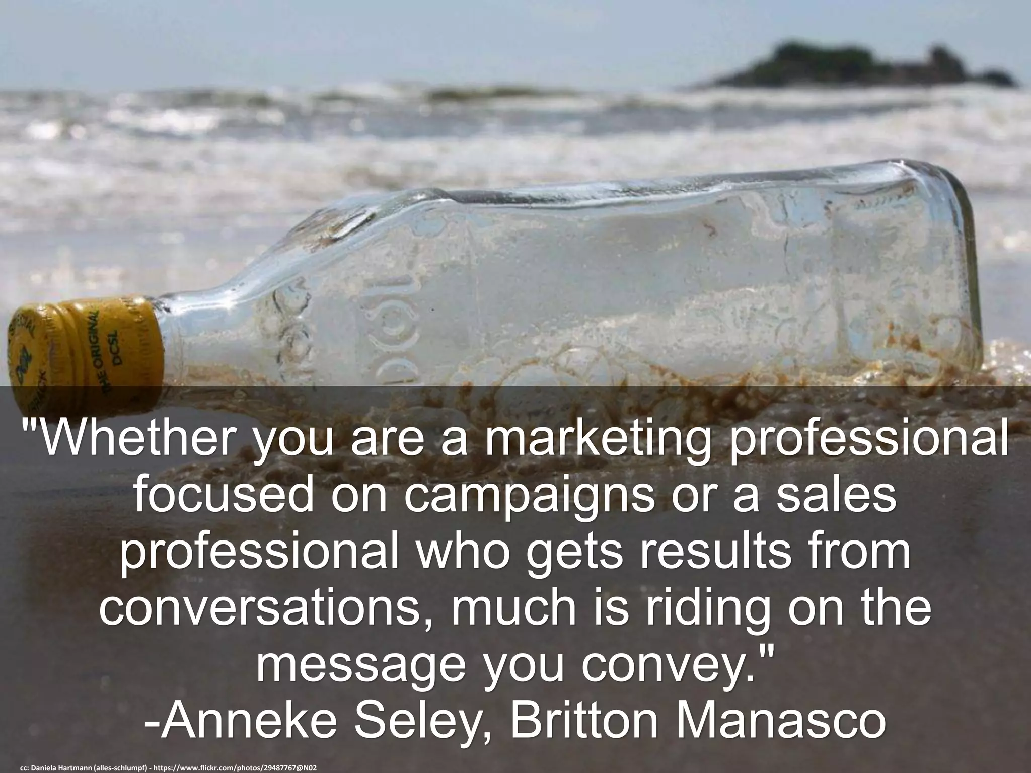"Whether you are a marketing professional
focused on campaigns or a sales
professional who gets results from
conversations, much is riding on the
message you convey."
-Anneke Seley, Britton Manasco
cc: Daniela Hartmann (alles-schlumpf) - https://www.flickr.com/photos/29487767@N02
 