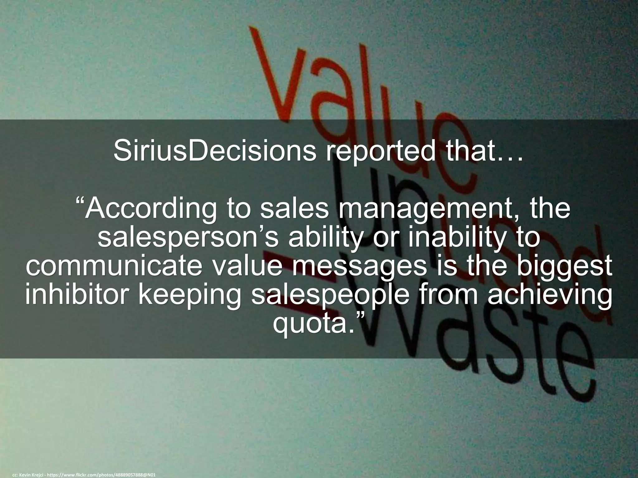 SiriusDecisions reported that…
“According to sales management, the
salesperson’s ability or inability to
communicate value messages is the biggest
inhibitor keeping salespeople from achieving
quota.”
cc: Kevin Krejci - https://www.flickr.com/photos/48889057888@N01
 