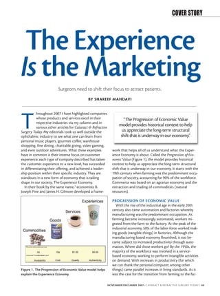 COVER STORY



 The Experience
Is the Marketing         Surgeons need to shift their focus to attract patients.
                                              BY SHAREEF MAHDAVI




T
           hroughout 2007 I have highlighted companies
           whose products and services excel in their                  “The Progression of Economic Value
           respective industries via my column and in
           various other articles for Cataract & Refractive
                                                                     model provides historical context to help
Surgery Today. My editorials took us well outside the                 us appreciate the long-term structural
ophthalmic industry to see what one can learn from                   shift that is underway in our economy.”
personal music players, gourmet coffee, warehouse
shopping, fine dining, charitable giving, video gaming,
and even outdoor adventures. What these examples                 work that helps all of us understand what the Exper-
have in common is their intense focus on customer                ience Economy is about. Called the Progression of Eco-
experience; each type of company described has taken             nomic Value (Figure 1), the model provides historical
the customer experience to a new level, has succeeded            context to help us appreciate the long-term structural
in differentiating their offering, and achieved a leader-        shift that is underway in our economy. It starts with the
ship position within their specific industry. They are           19th century when farming was the predominant occu-
standouts in a new form of economy that is taking                pation of society, accounting for 90% of the workforce.
shape in our society: The Experience Economy.                    Commerce was based on an agrarian economy and the
   In their book by the same name,1 economists B.                extraction and trading of commodities (natural
Joseph Pine and James H. Gilmore developed a frame-              resources).

                                                                 PROGRESSION OF ECONOMIC VALUE
                                                                    With the rise of the industrial age in the early 20th
                                                                 century also came automation and factories whereby
                                                                 manufacturing was the predominant occupation. As
                                                                 farming became increasingly automated, workers mi-
                                                                 grated from the farm to the factory. At the peak of the
                                                                 industrial economy, 50% of the labor force worked mak-
                                                                 ing goods (tangible things) in factories. Although the
                                                                 manufacturing-based economy flourished, it too be-
                                                                 came subject to increased productivity through auto-
                                                                 mation. Where did those workers go? By the 1950s, the
                                                                 majority of the workforce was involved in a service-
                                                                 based economy, working to perform intangible activities
                                                                 on demand. With increases in productivity (for which
                                                                 we can thank the personal computer, among other
Figure 1. The Progression of Economic Value model helps          things) came parallel increases in living standards. As it
explain the Experience Economy.                                  was the case for the transition from farming to the fac-

                                                              NOVEMBER/DECEMBER 2007 I CATARACT & REFRACTIVE SURGERY TODAY I 49
 