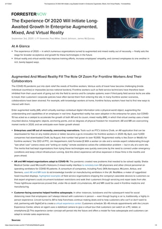 3/17/2021 The Experience Of 2020 Will Initiate Long-Awaited Growth In Enterprise Augmented, Mixed, And Virtual Reality - ForresterNow
https://www.forrester.com/fn/177IAFsDQxfS9QhZCupkQ0 1/3
At A Glance
The experience of 2020 — in which numerous organizations turned to augmented and mixed reality out of necessity — nally sets the
stage for broader acceptance and growth for these technologies in the future.
Virtual reality and virtual worlds help improve training e orts, increase employees’ empathy, and connect employees to one another in
rich, barely tapped ways.
Augmented And Mixed Reality Fill The Role Of Zoom For Frontline Workers And Their
Collaborators
The COVID-19 pandemic put into stark relief the needs of frontline workers. Various sorts of travel have become challenging (inside
individual countries) or impossible (across national borders). Frontline workers such as eld service technicians have therefore been
inhibited from their usual work of going out into the eld to service and x complex systems; even if third-party eld service techs are able
to travel, their customers' corporate policies have often barred them from entering the site. In many frontline worker scenarios,
collaborations have been strained: For example, with knowledge workers at home, frontline factory workers have had to nd new ways to
interact with them.
Enter augmented reality (AR), which virtually overlays contextual digital information onto a physical-world object, augmenting the
understanding and capabilities of an employee in real time. Augmented reality has seen adoption in the enterprise for years, but COVID-
19 has acted as a catalyst to accelerate the growth of both AR and its cousin, mixed reality (MR), in which that virtual overlay uses a head-
mounted device, holographic objects, anchoring points, and six degrees of physical freedom for movement. AR and MR are overcoming
market inertia in 2020, and we anticipate even faster growth ahead:
Enterprises used AR out of necessity, overcoming reservations. Tools such as PTC’s Vuforia Chalk, an AR application that can be
downloaded for free on any mobile phone or tablet, became a go-to innovation for frontline workers in 2020. By April, over 5,000
companies had downloaded Chalk; by August, that number had grown to over 10,000. “Augmented reality is like Zoom or WebEx for
frontline workers,” the CEO of PTC, Jim Heppelmann, told Forrester.(1) With a worker on site and a remote expert collaborating through
“see what I see” camera views and “writing on reality,” remote assistance solves the collaboration problem — but in situ at a work site.
The inertia that had kept organizations from trying these technologies was quickly overcome by the need to connect under emergency
conditions and keep critical infrastructure running. And this direct experience will drive expansion in those rms in the months and
years ahead.
AR and MR helped organizations adapt to COVID-19. The pandemic created new problems that needed to be solved rapidly. Sheba
Medical Center used Microsoft’s HoloLens 2 mixed-reality interface to remotely train 60 physicians and other clinical personnel on
operating ventilators for COVID-19 patients. A consortium of companies, including Ford, GKN Aerospace, McLaren, Airbus, and
Siemens, used AR and MR tools to aid knowledge transfer on manufacturing ventilators in the UK. RealWear, a maker of ruggedized
head-mounted displays, highlighted examples of eld service organizations shipping the company’s wearable devices to customers so
that expert engineers could circumvent lockdown restrictions and walk their customers through servicing and repair tasks from afar.
These lighthouse experiences proved that, under life-or-death circumstances, AR and MR could be used in frontline medicine and
manufacturing.
Customer-facing scenarios helped frontline salespeople. In other instances, lockdowns and the subsequent need for social
distancing mean that employees can’t always interact with customers in person — even though buying a car is, traditionally, a highly in-
person experience. Lincoln turned to AR to help franchises continue making deals and to help customers who can’t or don’t want to
visit, partnering with SightCall to create a virtual experience center: Customers schedule 30–45-minute appointments with the Lincoln
Experience Center, where an agent uses a stabilized camera to give a virtual tour that customers can watch on a PC, tablet, or
smartphone.(2) This experience center concept will persist into the future and o ers a model for how salespeople and customers can
adapt to remote sales experiences.
Sources:
The Experience Of 2020 Will Initiate Long-
Awaited Growth In Enterprise Augmented,
Mixed, And Virtual Reality
September 3rd, 2020 | J. P. Gownder, Paul Miller, David Johnson, James McQuivey
 