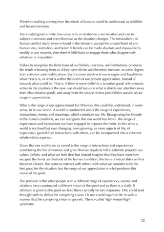12	
Therefore nothing coming from the minds of humans could be understood as infallible
and beyond revision.
The created good is finite, has value only in relation to a set situation and can be
subject to revision and even dismissal as the situation changes. The intractability of
human conflict many times is found in the failure to accept the created basis of any
human idea, institution, and belief. If beliefs can be made absolute and impossible to
modify in any manner, then there is little basis to engage those who disagree with
whatever is in question.
Failure to recognize the finite basis of our beliefs, practices, and institutions, produces
the result of treating them as if they were divine and therefore immune, to some degree,
from criticism and modifications. Such a move misdirects our energies and loyalties to
what merely is, or what is within the realm of our present appreciation, instead of
towards what could be. That is, if there is some belief in a [creative good] who remains
active in the creation of the new, we should focus on what is directs our attention away
from [that creative good], and away from the source of new possibilities outside of our
range of appreciation.
What is the range of our appreciation? For Wieman, this could be understood, in some
sense, to be our world. A world is constructed out of the range of experiences,
interactions, events, and meanings, which constitute our life. Recognizing the finitude
of the human condition, we can recognize that our world has limits. The range of
experiences and interactions we have engaged in imposes the limits. In this sense a
world is not fixed but ever changing, even growing, as more aspects of life, of
experience, gained from interactions with others, can be incorporated into a coherent
whole within a person.
Given that our worlds are as varied as the range of interactions and experiences
constituting the life of humans and given that we regularly fail to estimate properly our
values, beliefs, and what we hold dear but instead imagine that they have somehow
escaped the limits and finitude of the human condition, the basis of intractable conflicts
becomes clearer. We come to interact with others, with what we consider to be the
best good for the situation, but the range of our appreciation is what produces this
vision of the good.
The problem is that other people with a different range of experiences, events, and
relations have constructed a different vision of the good and so there is a clash. If
ultimacy is given to the good we hold there can only be two responses. One could seek
through battle to defeat the competing vision. Or one could organize life in such a
manner that the competing vision is ignored. The so-called ‘fight-freeze-flight’
syndrome.
 
