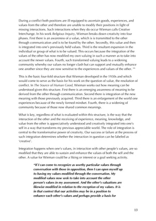 13	
During a conflict both positions are ill equipped to ascertain goods, experiences, and
values from the other and therefore are unable to modify their positions in light of
missing interactions. Such interactions when they do occur Wieman calls Creative
Interchange. In his work Religious Inquiry, Wieman breaks down creativity into four
phases. First there is an awareness of a value, which is is transmitted to the other
through communication and is to be found by the other. Secondly, this value and then
is integrated into one’s previously held values. Third is the resultant expansion in the
individual or group of what is to be valued. This occurs because the integration of the
values of the other has now modified my own valuing in such a manner as to take into
account the newer values. Fourth, such transformed valuing leads to a widening
community whereby our values no longer clash but can support and mutually enhance
one another since they are now sensitive to the experiences and values of the other. xiv
This is the basic four-fold structure that Wieman developed in the 1930s and which
would come to serve as the basis for his work on the question of value, the resolution of
conflict. In The Source of Human Good, Wieman works out how meaning can be
understood given this structure. First there is an emerging awareness of meaning to be
derived from the other through communication. Second there is integration of the new
meaning with those previously acquired. Third there is an enlargement of the world one
experiences because of the newly formed mindset. Fourth, there is a widening of
community because of those now shared common meanings.
What is key, regardless of what is evaluated within this structure, is the way that the
interaction of the other and the receiving of experience, meaning, knowledge, and
value from the other is appreciatively understood and creatively integrated into one’s
self in a way that transforms my previous appreciable world. The role of integration is
central to the transformative power of creativity. Our success or failure at the process of
such integration determines whether the interaction in question can be labeled as
‘creative’.
Integration happens when one’s values, in interaction with other people’s values, are so
modified that they are able to sustain and enhance the values of both the self and the
other. A value for Wieman could be a liking or interest or a goal seeking activity.
“If I can come to recognize as worthy particular values through
conversation with those in opposition, then I can open myself up
to having my values modified through the conversation. My
modified values now seek to take into account the other
person’s values in my assessment. And the other’s valuations are
likewise modified in relation to the reception of my values. It is
in that context that our activities may be in a position to
enhance each other’s values and perhaps provide a basis for
 