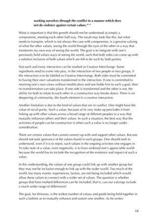 14	
working ourselves through the conflict in a manner which does
not do violence against certain values.” xv
What is important is that this growth should not be understood as simply a
compromise, meeting each other half way. The result may look like this, but what
needs to transpire, which is not always the case with compromise, is a genuine valuing
of what the other values, seeing the world through the eyes of the other in a way that
transforms my own way of seeing the world. The goal is to integrate with one’s
previously held values ways of seeing the world, such that both sides can come up with
a solution inclusive of both values which are felt to be such by both parties.
Not each and every interaction can be marked as Creative Interchange. Some
ingredients need to come into play, in the interaction of two people or two groups, if
the interaction is to be labeled as Creative Interchange. Both sides must be committed
to having their own valuations transformed in the interaction. If one is committed to
retaining one’s own views without modification and one holds firm to such a goal, then
no transformation can take place. If one side is transformed and the other is not, the
ability for both to relate to each other in a constructive way breaks down. There is no
deepening of community, the fourth element in a creative interaction.
Another limitation is due to the kind of values that are in conflict. One might have the
value of racial purity. Such a value, because of its very make up precludes it from
linking up with other values across a broad range of different peoples in a way that
mutually enhances others and their values. In such a situation, the best way that the
activities of people can be constructive is when such a value is no longer under
consideration.
There are certain values that cannot connect up with and support other values. But one
should not seek ignorance of the values found in such groups. One should seek to
understand, even if it is to reject, such values in the ongoing activities one engages in.
To take note of a value, even negatively, is to have widened one’s appreciable world
because the world has to include the recognition of the existence and impact of such a
value.
In this understanding, the values of one group could link up with another group but
they may not be inclusive enough to link up with the wider world. Too much of the
world, too many events, experiences, factors, are not being included which would
allow these values to connect with a wider set of values. The question is whether
groups that have marked differences can be included, that is, can our valuings include
a much wider range of differences?
The goal, for Wieman, is the widest number of values and goods being held together in
such a fashion as to mutually enhance and sustain one another. As he writes:
 