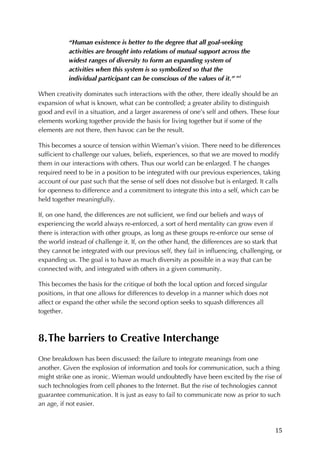 15	
“Human existence is better to the degree that all goal-seeking
activities are brought into relations of mutual support across the
widest ranges of diversity to form an expanding system of
activities when this system is so symbolized so that the
individual participant can be conscious of the values of it.” xvi
When creativity dominates such interactions with the other, there ideally should be an
expansion of what is known, what can be controlled; a greater ability to distinguish
good and evil in a situation, and a larger awareness of one’s self and others. These four
elements working together provide the basis for living together but if some of the
elements are not there, then havoc can be the result.
This becomes a source of tension within Wieman’s vision. There need to be differences
sufficient to challenge our values, beliefs, experiences, so that we are moved to modify
them in our interactions with others. Thus our world can be enlarged. T he changes
required need to be in a position to be integrated with our previous experiences, taking
account of our past such that the sense of self does not dissolve but is enlarged. It calls
for openness to difference and a commitment to integrate this into a self, which can be
held together meaningfully.
If, on one hand, the differences are not sufficient, we find our beliefs and ways of
experiencing the world always re-enforced, a sort of herd mentality can grow even if
there is interaction with other groups, as long as these groups re-enforce our sense of
the world instead of challenge it. If, on the other hand, the differences are so stark that
they cannot be integrated with our previous self, they fail in influencing, challenging, or
expanding us. The goal is to have as much diversity as possible in a way that can be
connected with, and integrated with others in a given community.
This becomes the basis for the critique of both the local option and forced singular
positions, in that one allows for differences to develop in a manner which does not
affect or expand the other while the second option seeks to squash differences all
together.
8.The barriers to Creative Interchange
One breakdown has been discussed: the failure to integrate meanings from one
another. Given the explosion of information and tools for communication, such a thing
might strike one as ironic. Wieman would undoubtedly have been excited by the rise of
such technologies from cell phones to the Internet. But the rise of technologies cannot
guarantee communication. It is just as easy to fail to communicate now as prior to such
an age, if not easier.
 