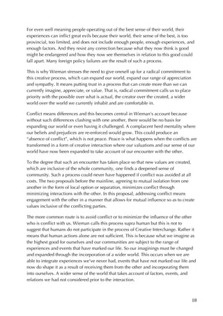 18	
For even well meaning people operating out of the best sense of their world, their
experiences can inflict great evils because their world, their sense of the best, is too
provincial, too limited, and does not include enough people, enough experiences, and
enough factors. And they resist any correction because what they now think is good
might be endangered and how they now see themselves in relation to this good could
fall apart. Many foreign policy failures are the result of such a process.
This is why Wieman stresses the need to give oneself up for a radical commitment to
this creative process, which can expand our world, expand our range of appreciation
and sympathy. It means putting trust in a process that can create more than we can
currently imagine, appreciate, or value. That is, radical commitment calls us to place
priority with the possible over what is actual, the creator over the created, a wider
world over the world we currently inhabit and are comfortable in.
Conflict means differences and this becomes central in Wieman’s account because
without such differences clashing with one another, there would be no basis for
expanding our world or even having it challenged. A complacent herd mentality where
our beliefs and prejudices are re-enforced would grow. This could produce an
“absence of conflict”, which is not peace. Peace is what happens when the conflicts are
transformed in a form of creative interaction where our valuations and our sense of our
world have now been expanded to take account of our encounter with the other.
To the degree that such an encounter has taken place so that new values are created,
which are inclusive of the whole community, one finds a deepened sense of
community. Such a process could never have happened if conflict was avoided at all
costs. The two proposals before the mainline, agreeing to mutual isolation from one
another in the form of local option or separation, minimizes conflict through
minimizing interactions with the other. In this proposal, addressing conflict means
engagement with the other in a manner that allows for mutual influence so as to create
values inclusive of the conflicting parties.
The more common route is to avoid conflict or to minimize the influence of the other
who is conflict with us. Wieman calls this process supra human but this is not to
suggest that humans do not participate in the process of Creative Interchange. Rather it
means that human actions alone are not sufficient. This is because what we imagine as
the highest good for ourselves and our communities are subject to the range of
experiences and events that have marked our life. So our imaginings must be changed
and expanded through the incorporation of a wider world. This occurs when we are
able to integrate experiences we’ve never had, events that have not marked our life and
now do shape it as a result of receiving them from the other and incorporating them
into ourselves. A wider sense of the world that takes account of factors, events, and
relations we had not considered prior to the interaction.
 