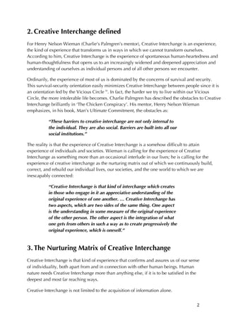 2	
2. Creative Interchange defined
For Henry Nelson Wieman (Charlie’s Palmgren’s mentor), Creative Interchange is an experience,
the kind of experience that transforms us in ways in which we cannot transform ourselves.
According to him, Creative Interchange is the experience of spontaneous human-heartedness and
human-thoughtfulness that opens us to an increasingly widened and deepened appreciation and
understanding of ourselves as individual persons and of all other persons we encounter.
Ordinarily, the experience of most of us is dominated by the concerns of survival and security.
This survival-security orientation easily minimizes Creative Interchange between people since it is
an orientation fed by the Vicious Circle iii
. In fact, the harder we try to live within our Vicious
Circle, the more intolerable life becomes. Charlie Palmgren has described the obstacles to Creative
Interchange brilliantly in ‘The Chicken Conspiracy’. His mentor, Henry Nelson Wieman
emphasizes, in his book, Man’s Ultimate Commitment, the obstacles as:
“These barriers to creative interchange are not only internal to
the individual. They are also social. Barriers are built into all our
social institutions.”
The reality is that the experience of Creative Interchange is a somehow difficult to attain
experience of individuals and societies. Wieman is calling for the experience of Creative
Interchange as something more than an occasional interlude in our lives; he is calling for the
experience of creative interchange as the nurturing matrix out of which we continuously build,
correct, and rebuild our individual lives, our societies, and the one world to which we are
inescapably connected:
“Creative Interchange is that kind of interchange which creates
in those who engage in it an appreciative understanding of the
original experience of one another. … Creative Interchange has
two aspects, which are two sides of the same thing. One aspect
is the understanding in some measure of the original experience
of the other person. The other aspect is the integration of what
one gets from others in such a way as to create progressively the
original experience, which is oneself.”
3. The Nurturing Matrix of Creative Interchange
Creative Interchange is that kind of experience that confirms and assures us of our sense
of individuality, both apart from and in connection with other human beings. Human
nature needs Creative Interchange more than anything else, if it is to be satisfied in the
deepest and most far reaching ways.
Creative Interchange is not limited to the acquisition of information alone.
 