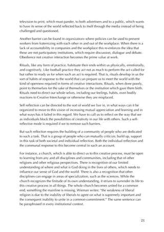 21	
television to print, which must pander, to both advertisers and to a public, which wants
to have its sense of the world reflected back to itself through the media instead of being
challenged and questioned.
Another barrier can be found in organizations where policies can be used to prevent
workers from fraternizing with each other in and out of the workplace. When there is a
lack of accountability in companies and the workplace this re-enforces the idea that
these are not participatory institutions, which require discussion, dialogue and debate.
Obedience not creative interaction becomes the prime value at work.
Rituals, like any form of practice, habituate their ends within us physically, emotionally,
and cognitively. Like football practice they act not as much to perform the act called for
but rather to ready us for when such an act is required. That is, rituals develop in us the
sort of habits of response to the world that can prepare us to meet the world with the
kind of openness required in forms of creative interactions. Rituals, when done poorly,
point to themselves for the sake of themselves or the institution which gave them birth.
Rituals need to direct our whole selves, including our feelings, habits, even bodily
reactions to Creative Interchange or otherwise they are misplaced.
Self reflection can be directed to the sort of world we live in, in what ways can it be
organized to move to this vision of increasing mutual appreciation and learning and in
what ways has it failed in this regard. We have to call us to reflect on the way that we
as individuals block the possibilities of creativity in our life with others. Such a self-
reflective mode is required if we to remove such barriers.
But such reflection requires the building of a community of people who are dedicated
to such a task. That is a group of people who can mutually criticize, build up, support
in this task of both societal and individual reflection. Both the individual reflection and
the communal response to this become central in such an account.
For instance, a church, which is able to direct us to this creative process, must be open
to learning from any and all disciplines and communities, including that of other
religions and other religious perspectives. There is recognition of our limited
understanding of where and what is God doing in the lives of others, which needs to
influence our sense of God and the world. There is also a recognition that other
disciplines can engage in areas of specialization, such as the sciences. While the
church recognizes the finitude of its own understanding, it strives to surrender its life to
this creative process in all things. The whole church becomes united for a common
end, something the mainline is missing. Wieman writes: “the weakness of liberal
religion is due to the inability of liberals to agree on what is supremely important and
the consequent inability to unite in a common commitment.” The same sentence can
be paraphrased in every institutional context.
 