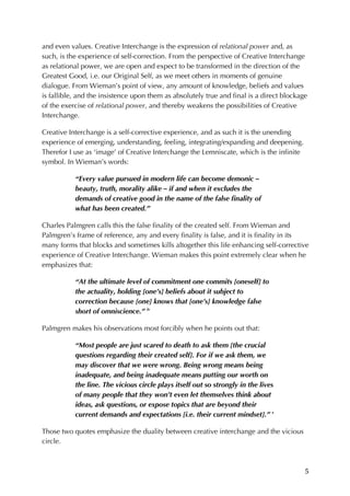 5	
and even values. Creative Interchange is the expression of relational power and, as
such, is the experience of self-correction. From the perspective of Creative Interchange
as relational power, we are open and expect to be transformed in the direction of the
Greatest Good, i.e. our Original Self, as we meet others in moments of genuine
dialogue. From Wieman’s point of view, any amount of knowledge, beliefs and values
is fallible, and the insistence upon them as absolutely true and final is a direct blockage
of the exercise of relational power, and thereby weakens the possibilities of Creative
Interchange.
Creative Interchange is a self-corrective experience, and as such it is the unending
experience of emerging, understanding, feeling, integrating/expanding and deepening.
Therefor I use as ‘image’ of Creative Interchange the Lemniscate, which is the infinite
symbol. In Wieman’s words:
“Every value pursued in modern life can become demonic –
beauty, truth, morality alike – if and when it excludes the
demands of creative good in the name of the false finality of
what has been created.”
Charles Palmgren calls this the false finality of the created self. From Wieman and
Palmgren’s frame of reference, any and every finality is false, and it is finality in its
many forms that blocks and sometimes kills altogether this life enhancing self-corrective
experience of Creative Interchange. Wieman makes this point extremely clear when he
emphasizes that:
“At the ultimate level of commitment one commits [oneself] to
the actuality, holding [one’s] beliefs about it subject to
correction because [one] knows that [one’s] knowledge false
short of omniscience.” iv
Palmgren makes his observations most forcibly when he points out that:
“Most people are just scared to death to ask them [the crucial
questions regarding their created self]. For if we ask them, we
may discover that we were wrong. Being wrong means being
inadequate, and being inadequate means putting our worth on
the line. The vicious circle plays itself out so strongly in the lives
of many people that they won’t even let themselves think about
ideas, ask questions, or expose topics that are beyond their
current demands and expectations [i.e. their current mindset].” v
Those two quotes emphasize the duality between creative interchange and the vicious
circle.
 