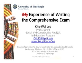My Experience of Writing 
the Comprehensive Exam 
Che-Wei Lee 
PhD Student 
Social and Comparative Analysis 
in Education Program 
CHL138@pitt.edu 
www.iise.pitt.edu/lee 
Research Apprenticeship Course Meeting for Dr. Jacob’s Doctoral Students 
Wednesday, 8 October 2014, 2:30 – 3:30 p.m. (EDT) 
Room 4321 Wesley W. Posvar Hall 
University of Pittsburgh 
Copyright © 2014 by Che-Wei Lee 1 
 