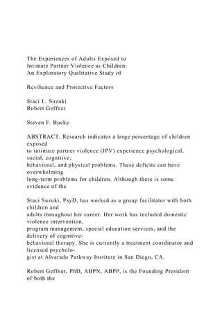 The Experiences of Adults Exposed to
Intimate Partner Violence as Children:
An Exploratory Qualitative Study of
Resilience and Protective Factors
Staci L. Suzuki
Robert Geffner
Steven F. Bucky
ABSTRACT. Research indicates a large percentage of children
exposed
to intimate partner violence (IPV) experience psychological,
social, cognitive,
behavioral, and physical problems. These deficits can have
overwhelming
long-term problems for children. Although there is some
evidence of the
Staci Suzuki, PsyD, has worked as a group facilitator with both
children and
adults throughout her career. Her work has included domestic
violence intervention,
program management, special education services, and the
delivery of cognitive-
behavioral therapy. She is currently a treatment coordinator and
licensed psycholo-
gist at Alvarado Parkway Institute in San Diego, CA.
Robert Geffner, PhD, ABPN, ABPP, is the Founding President
of both the
 