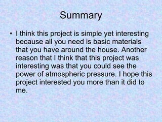 Summary I think this project is simple yet interesting because all you need is basic materials that you have around the house. Another reason that I think that this project was interesting was that you could see the power of atmospheric pressure. I hope this project interested you more than it did to me. 