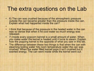 The extra questions on the Lab 6) The can was crushed because of the atmospheric pressure outside the can became greater than the pressure inside the can. Explain what had happened inside the can? I think that because of the pressure in the heated water in the can was so dense that when it hit cool water so much energy was released. 7) Inside every popcorn kennel is a small amount of water. When you make water the kernel is heated until it turns to steam. Explain how the popping kernel is the opposite of what you saw in this lab.  The difference between these two things is that when the can with steaming boiling water hits room temperature water the can was crushed. When the water filled kernel pops it isn't crushed but it exerted energy. The can went inside while the kernel went out. 