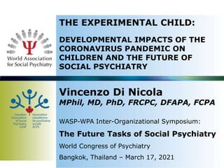 THE EXPERIMENTAL CHILD:
DEVELOPMENTAL IMPACTS OF THE
CORONAVIRUS PANDEMIC ON
CHILDREN AND THE FUTURE OF
SOCIAL PSYCHIATRY
Vincenzo Di Nicola
MPhil, MD, PhD, FRCPC, DFAPA, FCPA
WASP-WPA Inter-Organizational Symposium:
The Future Tasks of Social Psychiatry
World Congress of Psychiatry
Bangkok, Thailand – March 17, 2021
 