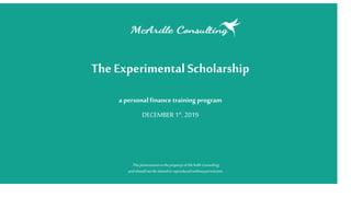 TheExperimental Scholarship
a personal finance training program
DECEMBER 1st, 2019
ThispresentationisthepropertyofMcArdleConsulting
andshouldnotbesharedorreproducedwithoutpermission.
 