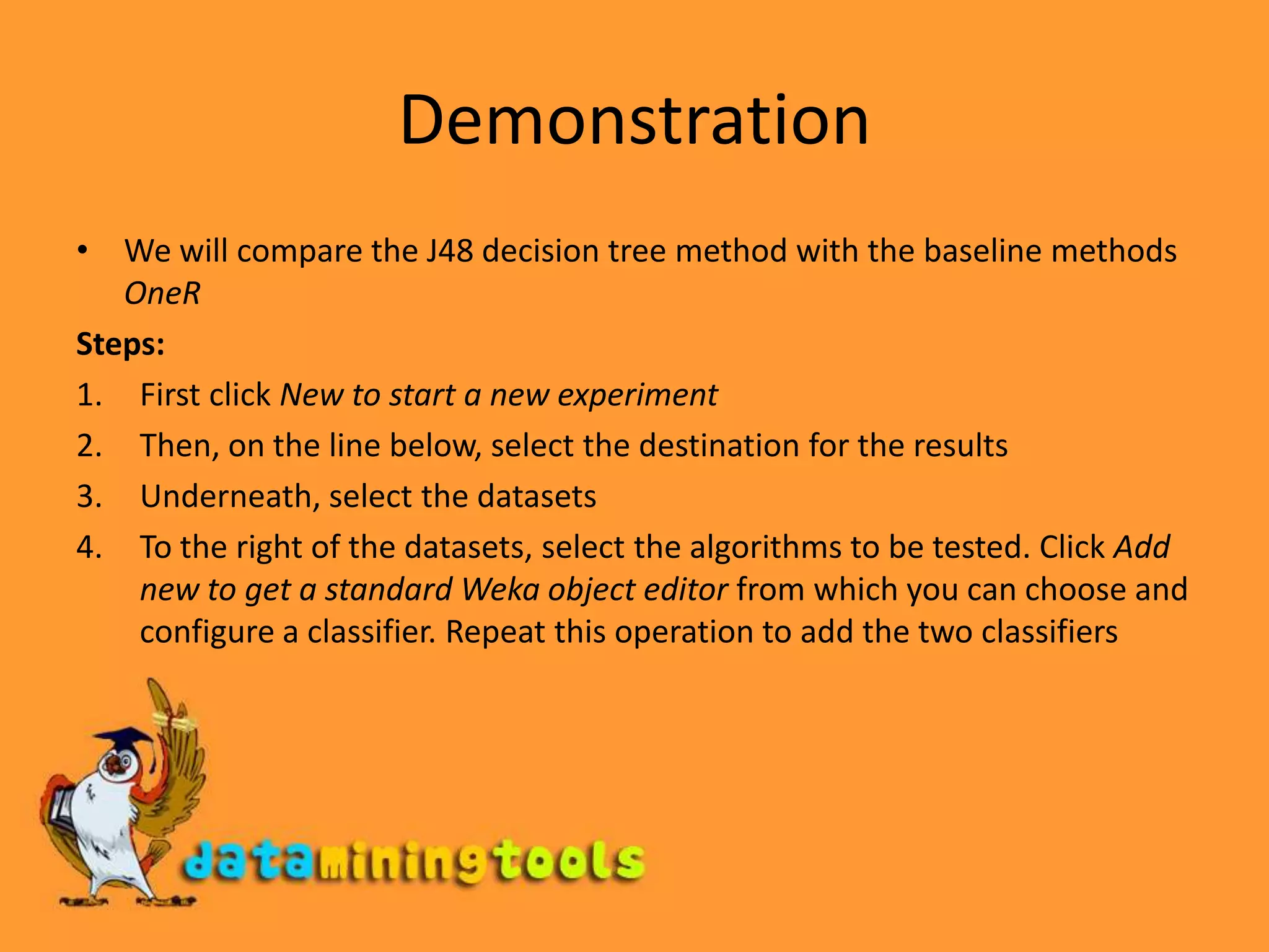 DemonstrationWe will compare the J48 decision tree method with the baseline methods OneRSteps:First click New to start a new experimentThen, on the line below, select the destination for the resultsUnderneath, select the datasetsTo the right of the datasets, select the algorithms to be tested. Click Add new to get a standard Weka object editor from which you can choose and configure a classifier. Repeat this operation to add the two classifiers