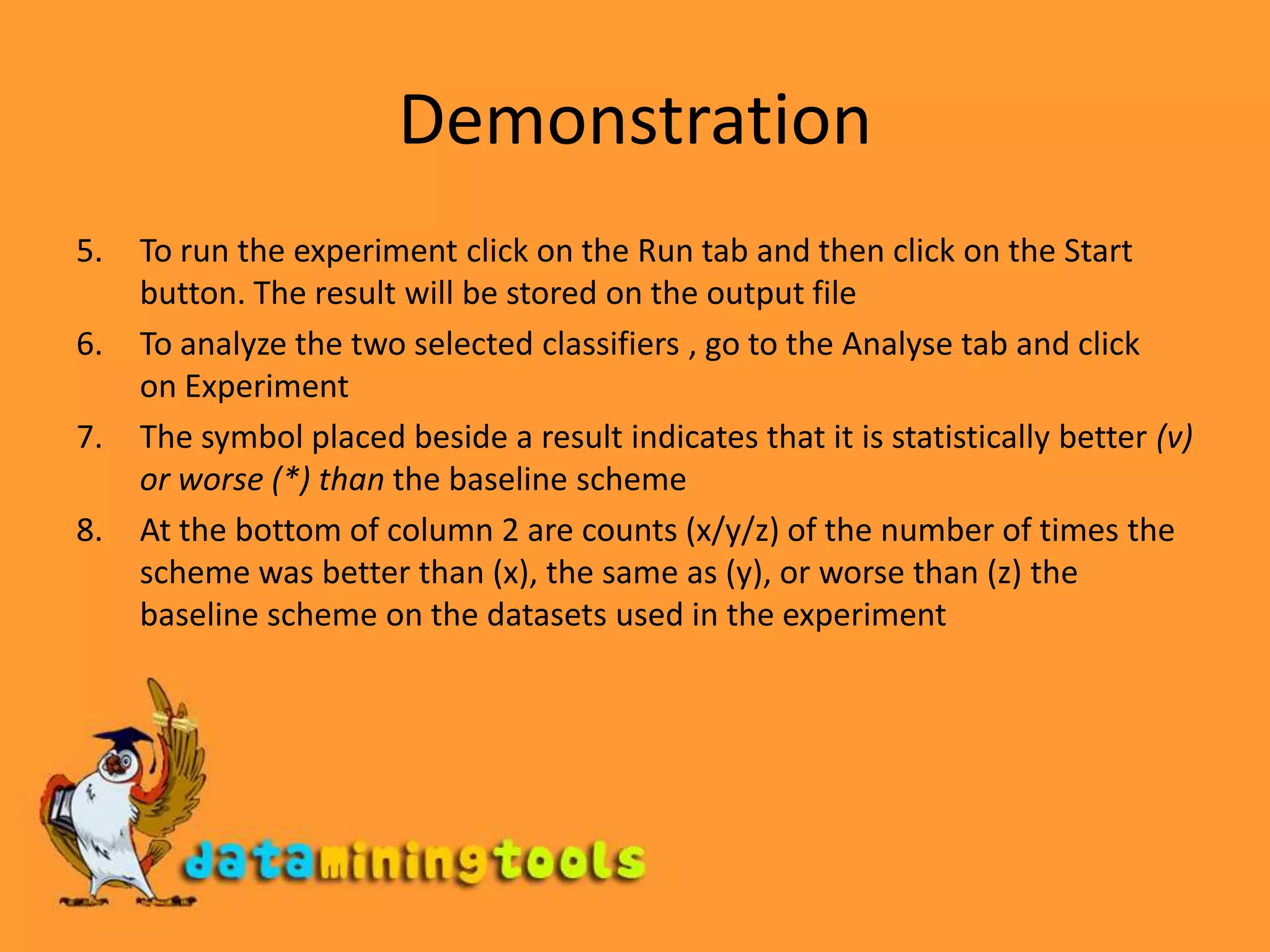 DemonstrationTo run the experiment click on the Run tab and then click on the Start button. The result will be stored on the output fileTo analyze the two selected classifiers , go to the Analyse tab and click   on ExperimentThe symbol placed beside a result indicates that it is statistically better (v) or worse (*) than the baseline schemeAt the bottom of column 2 are counts (x/y/z) of the number of times the scheme was better than (x), the same as (y), or worse than (z) the baseline scheme on the datasets used in the experiment