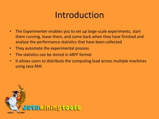 IntroductionThe Experimenter enables you to set up large-scale experiments, start them running, leave them, and come back when they have finished and analyze the performance statistics that have been collectedThey automate the experimental processThe statistics can be stored in ARFF formatIt allows users to distribute the computing load across multiple machines using Java RMI