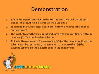 DemonstrationTo run the experiment click on the Run tab and then click on the Start button. The result will be stored on the output fileTo analyze the two selected classifiers , go to the Analyse tab and click   on ExperimentThe symbol placed beside a result indicates that it is statistically better (v) or worse (*) than the baseline schemeAt the bottom of column 2 are counts (x/y/z) of the number of times the scheme was better than (x), the same as (y), or worse than (z) the baseline scheme on the datasets used in the experiment