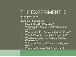 THE EXPERIMENT IS
TESTED
Essential Questions:
1.   How did the Civil War start?
2.   What was the tone of Lincoln’s Inaugural
     address?
3.   Why was the Fort Sumter attack significant?
4.   Why did Virginia Secede from the Union?
5.   What happened at the Battle of Bull Run
     (Manassas)?
6.   Who were George McClellan and Ulysses
     Grant?
7.   Why is the Battle of Shiloh important?
 