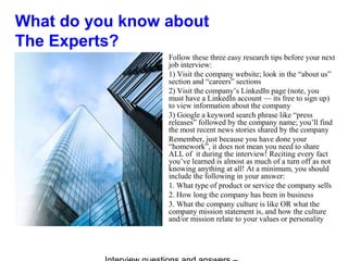 What do you know about
The Experts?
Follow these three easy research tips before your next
job interview:
1) Visit the company website; look in the “about us”
section and “careers” sections
2) Visit the company’s LinkedIn page (note, you
must have a LinkedIn account — its free to sign up)
to view information about the company
3) Google a keyword search phrase like “press
releases” followed by the company name; you’ll find
the most recent news stories shared by the company
Remember, just because you have done your
“homework”, it does not mean you need to share
ALL of it during the interview! Reciting every fact
you’ve learned is almost as much of a turn off as not
knowing anything at all! At a minimum, you should
include the following in your answer:
1. What type of product or service the company sells
2. How long the company has been in business
3. What the company culture is like OR what the
company mission statement is, and how the culture
and/or mission relate to your values or personality
 