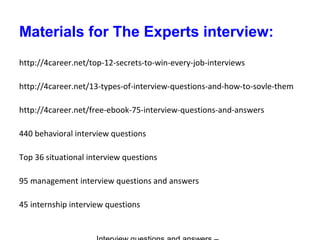 Materials for The Experts interview:
http://4career.net/top-12-secrets-to-win-every-job-interviews
http://4career.net/13-types-of-interview-questions-and-how-to-sovle-them
http://4career.net/free-ebook-75-interview-questions-and-answers
440 behavioral interview questions
Top 36 situational interview questions
95 management interview questions and answers
45 internship interview questions
 