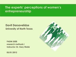 The experts’ perceptions of women’s
entrepreneurship
Davit Darsavelidze
University of North Texas
PADM 5500
research methods I
Instructor: Dr. Gary Webb
05/01/2012
 