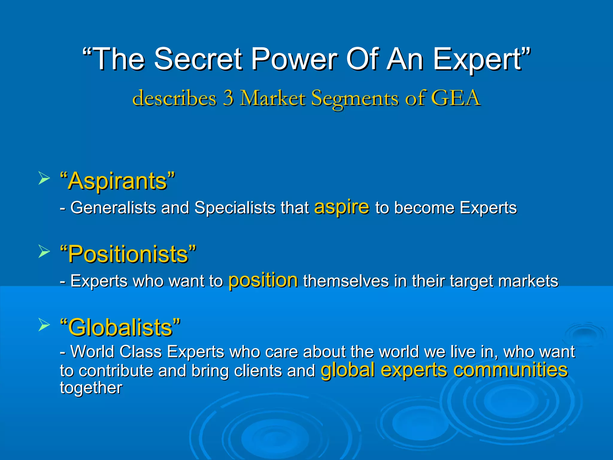 ““The Secret Power Of An Expert”The Secret Power Of An Expert”
 ““Aspirants”Aspirants”
- Generalists and Specialists that- Generalists and Specialists that aspireaspire to become Expertsto become Experts
 ““Positionists”Positionists”
- Experts who want to- Experts who want to positionposition themselves in their target marketsthemselves in their target markets
 ““Globalists”Globalists”
- World Class Experts who care about the world we live in, who want- World Class Experts who care about the world we live in, who want
to contribute and bring clients andto contribute and bring clients and global experts communitiesglobal experts communities
togethertogether
describes 3 Market Segments of GEAdescribes 3 Market Segments of GEA
 
