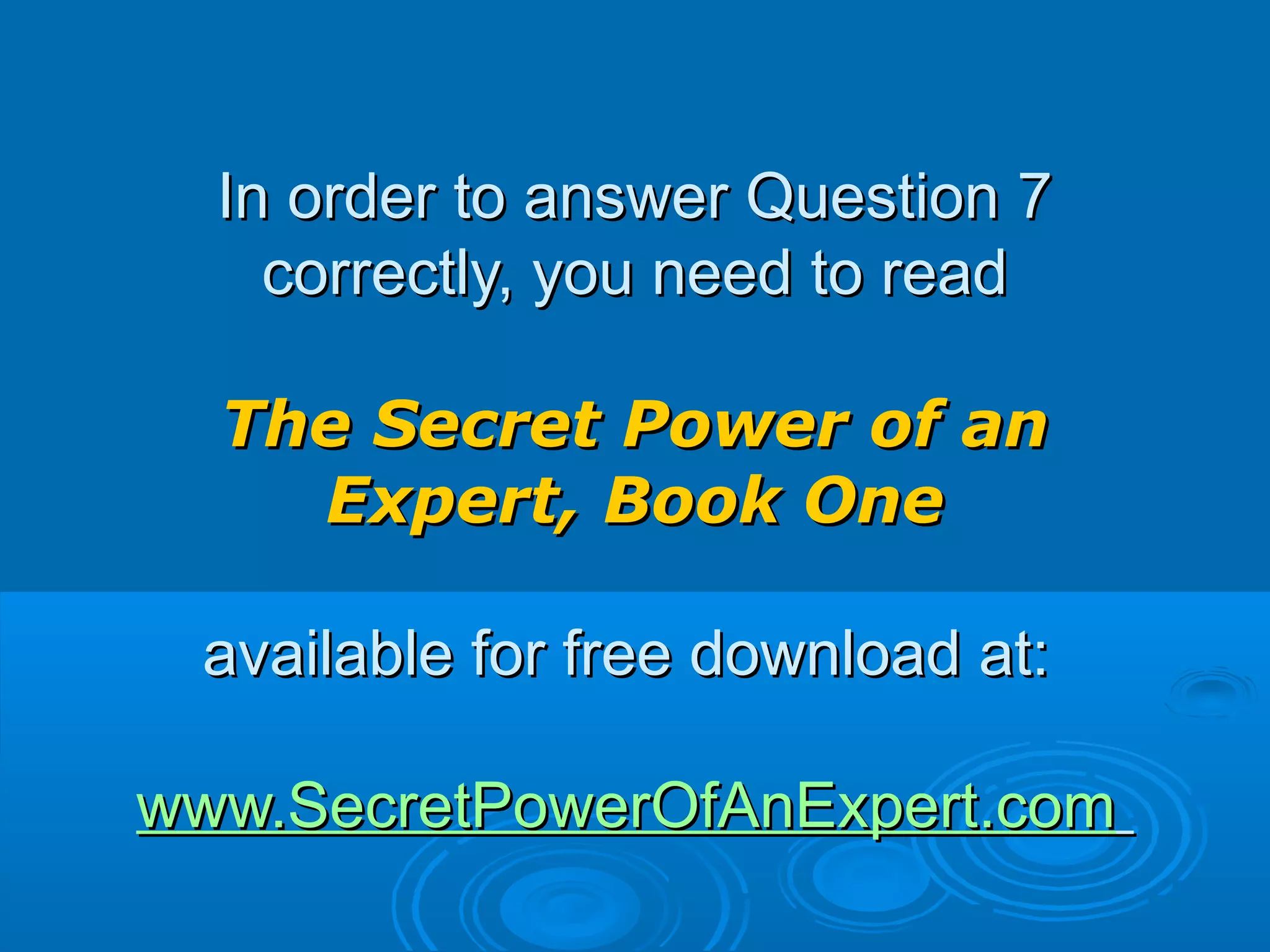 In order to answer Question 7In order to answer Question 7
correctly, you need to readcorrectly, you need to read
The Secret Power of anThe Secret Power of an
Expert, Book OneExpert, Book One
available for free download at:available for free download at:
www.SecretPowerOfAnExpert.comwww.SecretPowerOfAnExpert.com
 