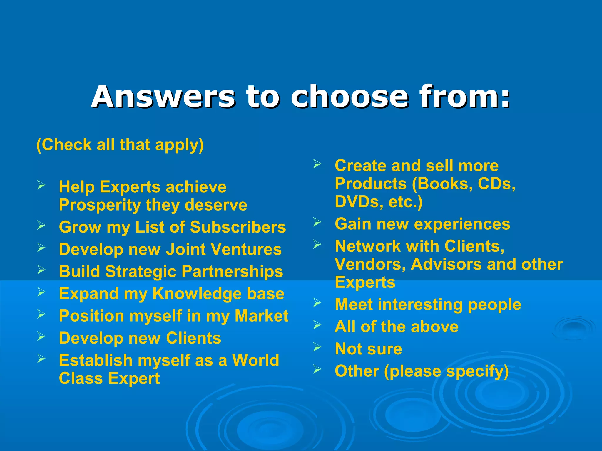 Answers to choose from:Answers to choose from:
(Check all that apply)
 Help Experts achieve
Prosperity they deserve
 Grow my List of Subscribers
 Develop new Joint Ventures
 Build Strategic Partnerships
 Expand my Knowledge base
 Position myself in my Market
 Develop new Clients
 Establish myself as a World
Class Expert
 Create and sell more
Products (Books, CDs,
DVDs, etc.)
 Gain new experiences
 Network with Clients,
Vendors, Advisors and other
Experts
 Meet interesting people
 All of the above
 Not sure
 Other (please specify)
 