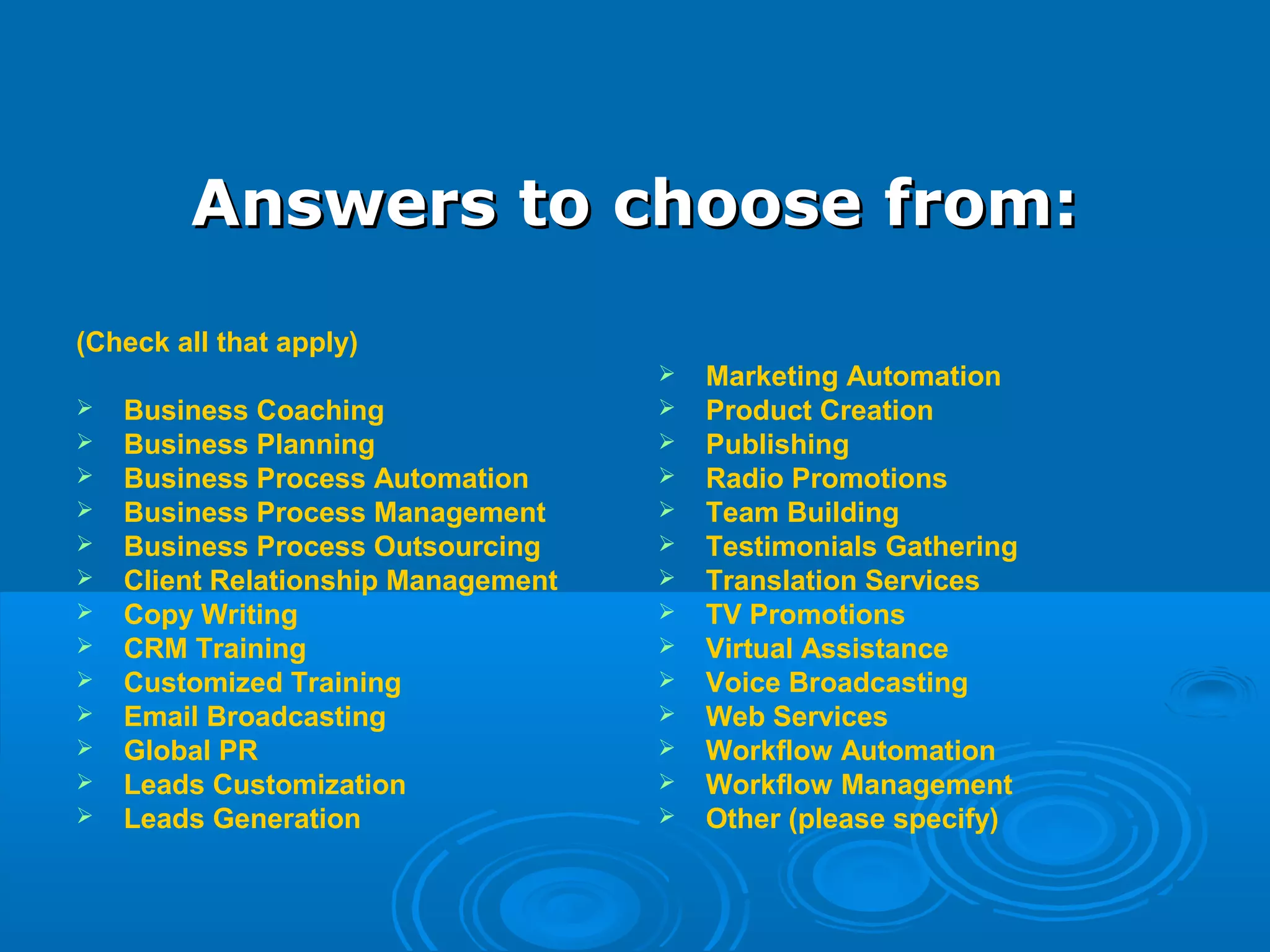 Answers to choose from:Answers to choose from:
(Check all that apply)
 Business Coaching
 Business Planning
 Business Process Automation
 Business Process Management
 Business Process Outsourcing
 Client Relationship Management
 Copy Writing
 CRM Training
 Customized Training
 Email Broadcasting
 Global PR
 Leads Customization
 Leads Generation
 Marketing Automation
 Product Creation
 Publishing
 Radio Promotions
 Team Building
 Testimonials Gathering
 Translation Services
 TV Promotions
 Virtual Assistance
 Voice Broadcasting
 Web Services
 Workflow Automation
 Workflow Management
 Other (please specify)
 
