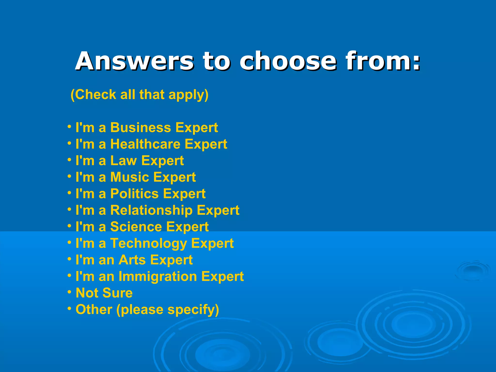 Answers to choose from:Answers to choose from:
(Check all that apply)
• I'm a Business Expert
• I'm a Healthcare Expert
• I'm a Law Expert
• I'm a Music Expert
• I'm a Politics Expert
• I'm a Relationship Expert
• I'm a Science Expert
• I'm a Technology Expert
• I'm an Arts Expert
• I'm an Immigration Expert
• Not Sure
• Other (please specify)
 