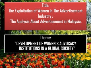 Title:
The Exploitation of Women in The Advertisement
Industry :
The Analysis About Advertisement in Malaysia.
Theme:
“DEVELOPMENT OF WOMEN’S ADVOCACY
INSTITUTIONS IN A GLOBAL SOCIETY”
 