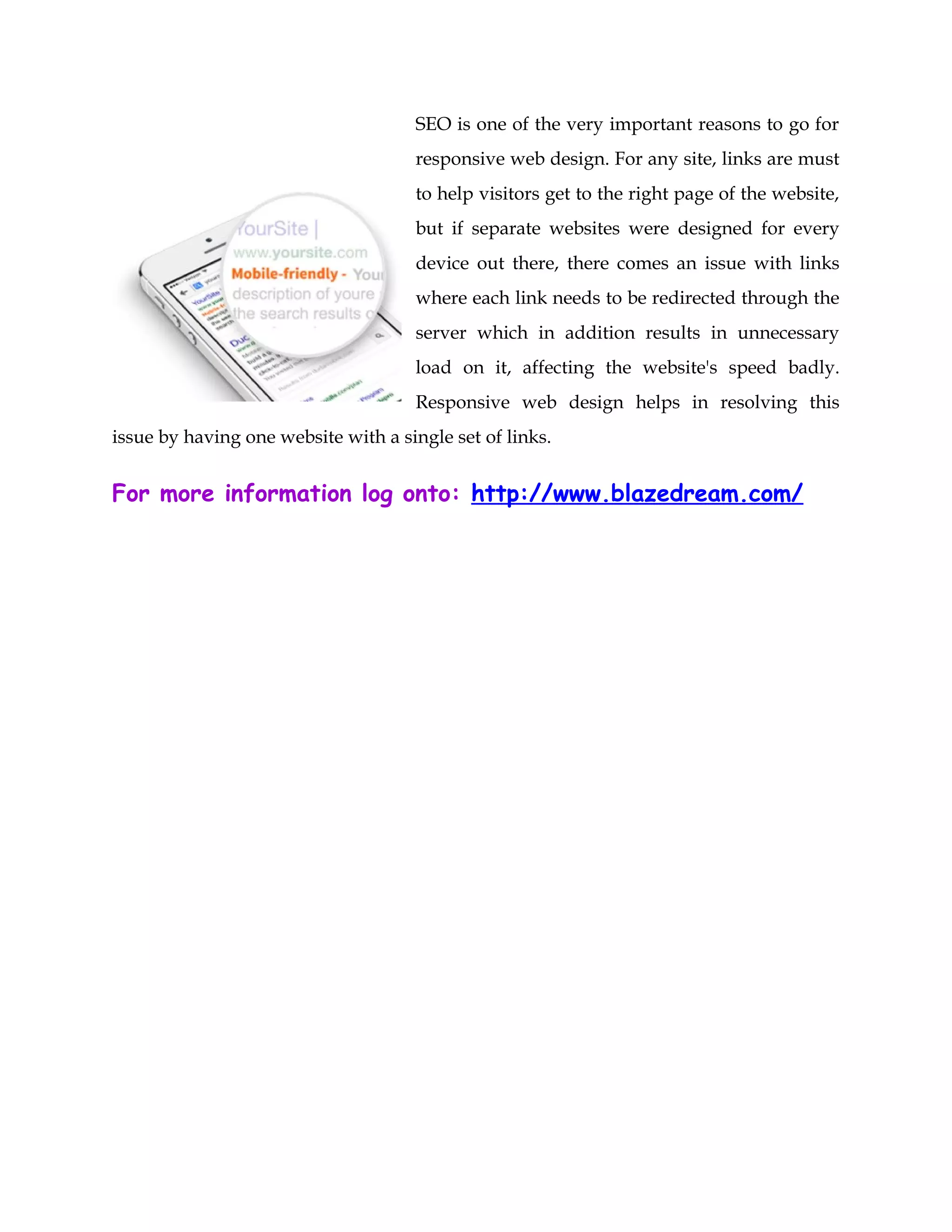 SEO is one of the very important reasons to go for
responsive web design. For any site, links are must
to help visitors get to the right page of the website,
but if separate websites were designed for every
device out there, there comes an issue with links
where each link needs to be redirected through the
server which in addition results in unnecessary
load on it, affecting the website's speed badly.
Responsive web design helps in resolving this
issue by having one website with a single set of links.
For more information log onto: http://www.blazedream.com/
 