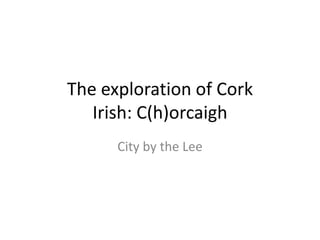 The exploration of Cork
   Irish: C(h)orcaigh
      City by the Lee
 