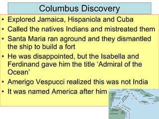 Columbus Discovery Explored Jamaica, Hispaniola and Cuba Called the natives Indians and mistreated them Santa Maria ran aground and they dismantled the ship to build a fort He was disappointed, but the Isabella and Ferdinand gave him the title ‘Admiral of the Ocean’  Amerigo Vespucci realized this was not India It was named America after him 