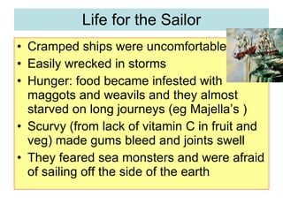 Life for the Sailor Cramped ships were uncomfortable Easily wrecked in storms Hunger: food became infested with maggots and weavils and they almost starved on long journeys (eg Majella’s ) Scurvy (from lack of vitamin C in fruit and veg) made gums bleed and joints swell They feared sea monsters and were afraid of sailing off the side of the earth 