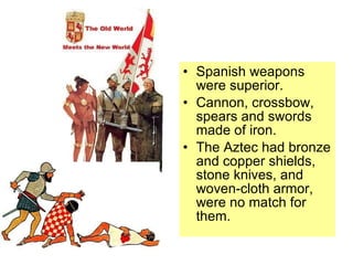 Spanish weapons were superior. Cannon, crossbow, spears and swords made of iron.  The Aztec had bronze and copper shields, stone knives, and woven-cloth armor, were no match for them. 