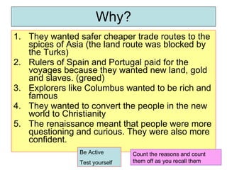 Why? They wanted safer cheaper trade routes to the spices of Asia (the land route was blocked by the Turks) Rulers of Spain and Portugal paid for the voyages because they wanted new land, gold and slaves. (greed) Explorers like Columbus wanted to be rich and famous They wanted to convert the people in the new world to Christianity The renaissance meant that people were more questioning and curious. They were also more confident. Count the reasons and count them off as you recall them Be Active Test yourself 