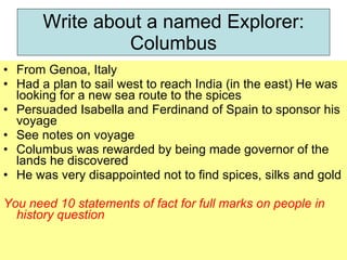 Write about a named Explorer: Columbus From Genoa, Italy Had a plan to sail west to reach India (in the east) He was looking for a new sea route to the spices Persuaded Isabella and Ferdinand of Spain to sponsor his voyage See notes on voyage Columbus was rewarded by being made governor of the lands he discovered He was very disappointed not to find spices, silks and gold  You need 10 statements of fact for full marks on people in history question 