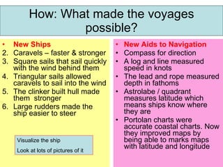 How: What made the voyages possible? New Ships Caravels – faster & stronger Square sails that sail quickly with the wind behind them Triangular sails allowed caravels to sail into the wind The clinker built hull made them  stronger Large rudders made the ship easier to steer New Aids to Navigation Compass for direction A log and line measured speed in knots The lead and rope measured depth in fathoms Astrolabe / quadrant measures latitude which means ships know where they are Portolan charts were accurate coastal charts. Now they improved maps by being able to marks maps with latitude and longitude Visualize the ship Look at lots of pictures of it 