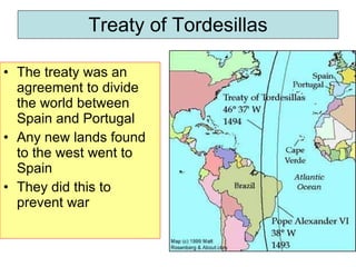 Treaty of Tordesillas The treaty was an agreement to divide the world between Spain and Portugal Any new lands found to the west went to Spain They did this to prevent war 