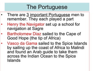 The  Portuguese There are  3   important Portuguese  men to remember. They each played a part Henry the Navigator  set up a school for navigation at Sagre Bartholomew Diaz  sailed to the Cape of Good Hope (the tip of Africa) Vasco da Gama  sailed to the Spice Islands by sailing up the coast of Africa to Malindi and found an Arab guide to take them across the Indian Ocean to the Spice Islands 