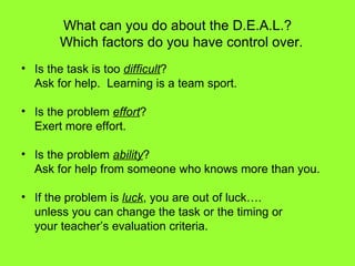 What can you do about the D.E.A.L.?   Which factors do you have control over. Is the task is too  difficult ? Ask for help.  Learning is a team sport. Is the problem  effort ? Exert more effort. Is the problem  ability ? Ask for help from someone who knows more than you. If the problem is  luck , you are out of luck…. unless you can change the task or the timing or your teacher’s evaluation criteria. 