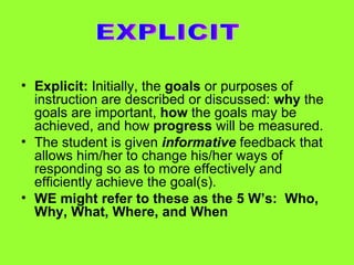Explicit:  Initially, the  goals  or purposes of instruction are described or discussed:  why  the goals are important,  how  the goals may be achieved, and how  progress  will be measured. The student is given  informative  feedback that allows him/her to change his/her ways of responding so as to more effectively and efficiently achieve the goal(s). WE might refer to these as the 5 W’s:  Who, Why, What, Where, and When EXPLICIT 
