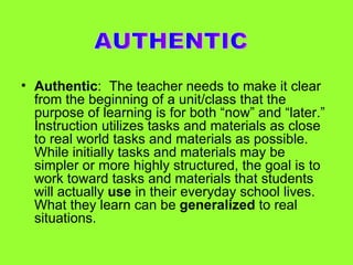 Authentic :  The teacher needs to make it clear from the beginning of a unit/class that the purpose of learning is for both “now” and “later.”  Instruction utilizes tasks and materials as close to real world tasks and materials as possible.  While initially tasks and materials may be simpler or more highly structured, the goal is to work toward tasks and materials that students will actually  use  in their everyday school lives.  What they learn can be  generalized  to real situations. AUTHENTIC 