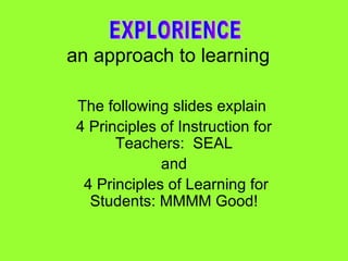 an approach to learning   The following slides explain  4 Principles of Instruction for Teachers:  SEAL and 4 Principles of Learning for Students: MMMM Good! EXPLORIENCE 