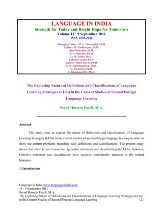 LANGUAGE IN INDIA
              Strength for Today and Bright Hope for Tomorrow
                             Volume 11 : 9 September 2011
                                        ISSN 1930-2940
                             Managing Editor: M. S. Thirumalai, Ph.D.
                                 Editors: B. Mallikarjun, Ph.D.
                                      Sam Mohanlal, Ph.D.
                                      B. A. Sharada, Ph.D.
                                       A. R. Fatihi, Ph.D.
                                      Lakhan Gusain, Ph.D.
                                  Jennifer Marie Bayer, Ph.D.
                                   S. M. Ravichandran, Ph.D.
                                       G. Baskaran, Ph.D.
                                    L. Ramamoorthy, Ph.D.




      The Exploring Nature of Definitions and Classifications of Language
      Learning Strategies (LLSs) in the Current Studies of Second/Foreign
                                    Language Learning

                               Seyed Hossein Fazeli, M.A.

               =================================================

Abstract

        This study aims to explore the nature of definitions and classifications of Language
Learning Strategies (LLSs) in the current studies of second/foreign language learning in order to
show the current problems regarding such definitions and classifications. The present study
shows that there is not a universal agreeable definition and classification for LLSs; however,
Oxford‟s definition and classification have received considerable attention in the related
literature.

1. Introduction




Language in India www.languageinindia.com
11 : 9 September 2011
Seyed Hossein Fazeli, M.A.
The Exploring Nature of Definitions and Classifications of Language Learning Strategies (LLSs)
in the Current Studies of Second/Foreign Language Learning                                 121
 