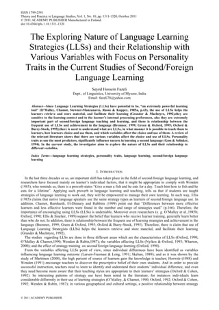 ISSN 1799-2591
Theory and Practice in Language Studies, Vol. 1, No. 10, pp. 1311-1320, October 2011
© 2011 ACADEMY PUBLISHER Manufactured in Finland.
doi:10.4304/tpls.1.10.1311-1320



    The Exploring Nature of Language Learning
    Strategies (LLSs) and their Relationship with
    Various Variables with Focus on Personality
   Traits in the Current Studies of Second/Foreign
                  Language Learning
                                                   Seyed Hossein Fazeli
                                     Dept., of Linguistics, University of Mysore, India
                                                Email: fazeli78@yahoo.com

       Abstract—Since Language Learning Strategies (LLSs) have potential to be, “an extremely powerful learning
       tool” (O’Malley, Chamot, Stewner-Manzanares, Russo & Kupper, 1985a, p.43), the use of LLSs helps the
       learners retrieve and store material, and facilitate their learning (Grander & Maclntyre, 1992),they are
       sensitive to the learning context and to the learner’s internal processing preferences, also they are extremely
       important part of second/foreign language teaching and learning, and there is relationship between the
       frequent use of LLSs and achievement in the language (Bremner, 1999; Green & Oxford, 1995; Oxford &
       Burry-Stock, 1995);there is need to understand what are LLSs, in what manner it is possible to teach them to
       learners, how learners choice and use them, and which variables affect the choice and use of them. A review of
       the relevant literature shows that there are various variables affect the choice and use of LLSs. Personality
       traits as one the most predictors, significantly influence success in learning a second language (Gass & Selinker,
       1994). In the current study, the investigator aims to explore the nature of LLSs and their relationship to
       different variables.

       Index Terms—language learning strategies, personality traits, language learning, second/foreign language
       learning


                                                      I. INTRODUCTION
   In the last three decades or so, an important shift has taken place in the field of second/foreign language learning, and
researchers have focused mainly on learner‟s individual factors, that it might be appropriate to comply with Wenden
(1985), who reminds us, there is a proverb states “Give a man a fish and he eats for a day. Teach him how to fish and he
eats for a lifetime”. Applying such proverb in language learning and teaching, tells us that if students are taught
strategies of language learning to work out, they will be empowered to manage their own learning. In such way, Ellis
(1985) claims that native language speakers use the same strategy types as learners of second/foreign language use. In
addition, Chamot, Barnhardt, El-Dinnary and Rubbins (1999) point out that “Differences between more effective
learners and less effective learners were found in the number and range of strategies used” (p.166). Therefore, the
importance of encouraging using LLSs (LLSs) is undeniable. Moreover even researchers (e. g. O‟Malley et al.,1985b;
Oxford, 1990; Ellis & Sinelair, 1989) support the belief that learners who receive learner training, generally learn better
than who do not. In addition, there is relationship between the frequent use of learning strategies and achievement in the
language (Bremner, 1999; Green & Oxford, 1995; Oxford & Burry-Stock, 1995). Therefore, there is claim that use of
Language Learning Strategists (LLSs) helps the learners retrieve and store material, and facilitate their learning
(Grander & Maclntyre, 1992).
   The studies regarding LLSs are done in three different areas which are the characteristics of LLSs (Oxford, 1990;
O‟Malley & Chamot,1990; Wenden & Rubin,1987); the variables affecting LLSs (Nyikos & Oxford, 1993; Wharton,
2000); and the effect of strategy training on second/foreign language learning (Oxford, 1990).
   From the variables affecting LLSs point of view, since individual differences have been identified as variables
influencing language learning outcome (Larsen-Freeman & Long, 1991; Skehan, 1989); and as it was shown by the
study of Marttinen (2008), the high percent of source of learners gain the knowledge is teacher; Horwitz (1988) and
Wenden (1991) encourage teachers to discover the prescriptive belief of their own students. And in order to provide
successful instruction, teachers need to learn to identify and understand their students‟ individual difference, and even
they need become more aware that their teaching styles are appropriate to their learners‟ strategies (Oxford & Cohen,
1992). So interesting patterns of strategy use have been noted in the literature, for instances individuals learn
considerable differently in their use of learning strategies (O‟Malley, & Chamot, 1990; Oxford, 1992; Oxford & Cohen,
1992; Wenden & Rubin, 1987); in various geographical and cultural settings, a positive relationship between strategy


© 2011 ACADEMY PUBLISHER
 