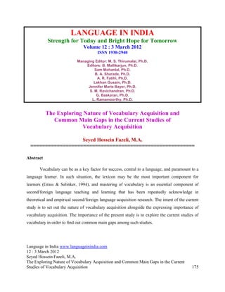 LANGUAGE IN INDIA
           Strength for Today and Bright Hope for Tomorrow
                                Volume 12 : 3 March 2012
                                        ISSN 1930-2940
                            Managing Editor: M. S. Thirumalai, Ph.D.
                                Editors: B. Mallikarjun, Ph.D.
                                     Sam Mohanlal, Ph.D.
                                     B. A. Sharada, Ph.D.
                                      A. R. Fatihi, Ph.D.
                                    Lakhan Gusain, Ph.D.
                                 Jennifer Marie Bayer, Ph.D.
                                  S. M. Ravichandran, Ph.D.
                                      G. Baskaran, Ph.D.
                                   L. Ramamoorthy, Ph.D.


           The Exploring Nature of Vocabulary Acquisition and
              Common Main Gaps in the Current Studies of
                         Vocabulary Acquisition

                    Seyed Hossein Fazeli, M.A.
  ========================================================

Abstract

       Vocabulary can be as a key factor for success, central to a language, and paramount to a
language learner. In such situation, the lexicon may be the most important component for
learners (Grass & Selinker, 1994), and mastering of vocabulary is an essential component of
second/foreign language teaching and learning that has been repeatedly acknowledge in
theoretical and empirical second/foreign language acquisition research. The intent of the current
study is to set out the nature of vocabulary acquisition alongside the expressing importance of
vocabulary acquisition. The importance of the present study is to explore the current studies of
vocabulary in order to find out common main gaps among such studies.




Language in India www.languageinindia.com
12 : 3 March 2012
Seyed Hossein Fazeli, M.A.
The Exploring Nature of Vocabulary Acquisition and Common Main Gaps in the Current
Studies of Vocabulary Acquisition                                                            175
 
