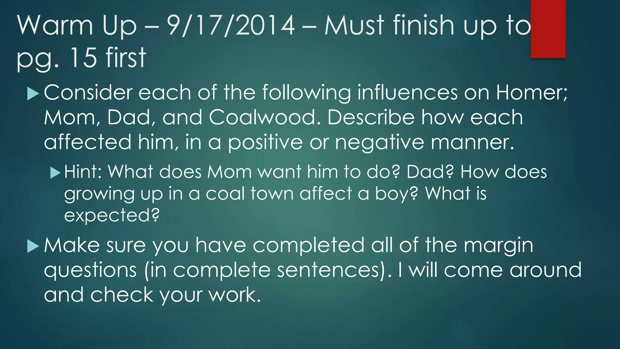 Warm Up – 9/17/2014 – Must finish up to 
pg. 15 first 
Consider each of the following influences on Homer; 
Mom, Dad, and Coalwood. Describe how each 
affected him, in a positive or negative manner. 
Hint: What does Mom want him to do? Dad? How does 
growing up in a coal town affect a boy? What is 
expected? 
 Make sure you have completed all of the margin 
questions (in complete sentences). I will come around 
and check your work. 
 